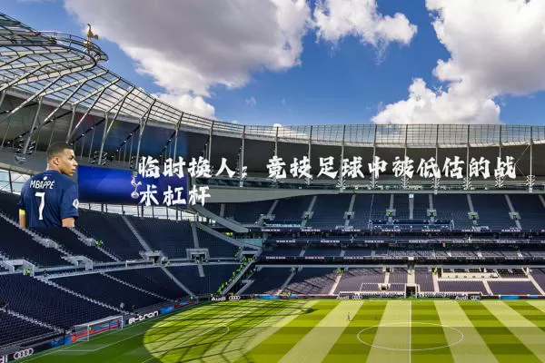 临时换人：竞技足球中被低估的战术杠杆